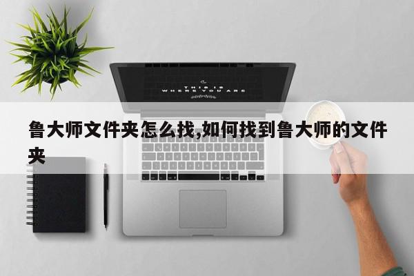 鲁大师文件夹怎么找,如何找到鲁大师的文件夹