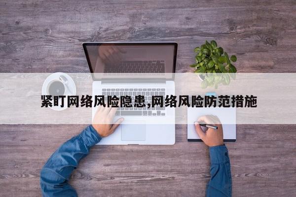 紧盯网络风险隐患,网络风险防范措施