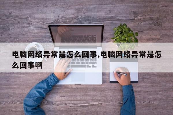 电脑网络异常是怎么回事,电脑网络异常是怎么回事啊