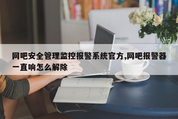 网吧安全管理监控报警系统官方,网吧报警器一直响怎么解除
