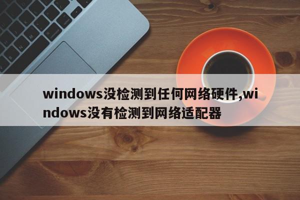 windows没检测到任何网络硬件,windows没有检测到网络适配器